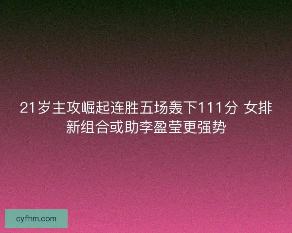 21岁主攻崛起连胜五场轰下111分 女排新组合或助李盈莹更强势