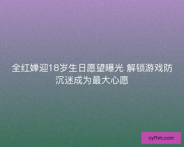 全红婵迎18岁生日愿望曝光 解锁游戏防沉迷成为最大心愿