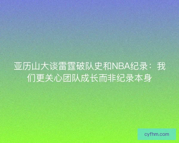 亚历山大谈雷霆破队史和NBA纪录：我们更关心团队成长而非纪录本身