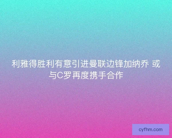 利雅得胜利有意引进曼联边锋加纳乔 或与C罗再度携手合作