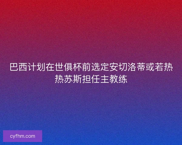 巴西计划在世俱杯前选定安切洛蒂或若热热苏斯担任主教练