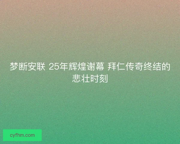 梦断安联 25年辉煌谢幕 拜仁传奇终结的悲壮时刻