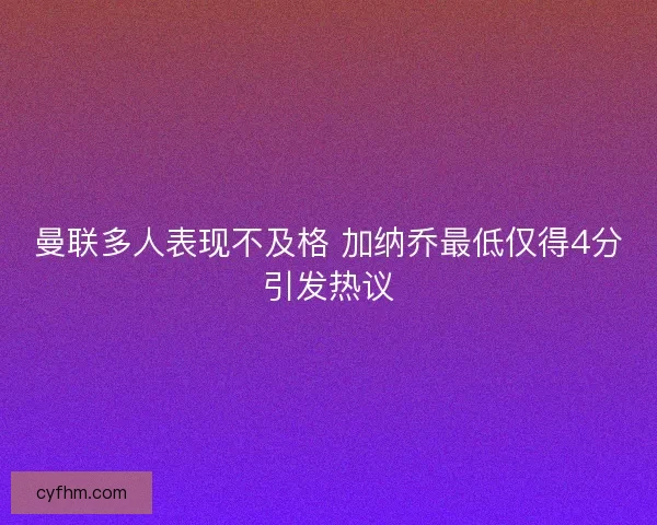 曼联多人表现不及格 加纳乔最低仅得4分引发热议