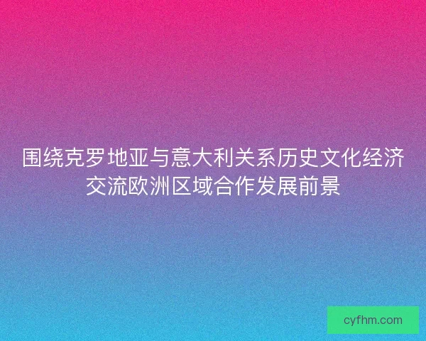 围绕克罗地亚与意大利关系历史文化经济交流欧洲区域合作发展前景