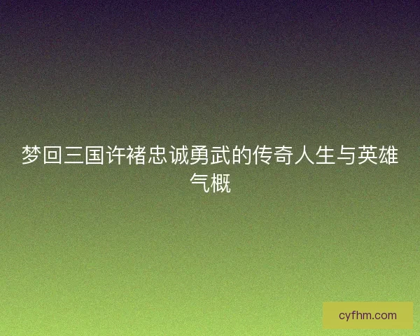 梦回三国许褚忠诚勇武的传奇人生与英雄气概