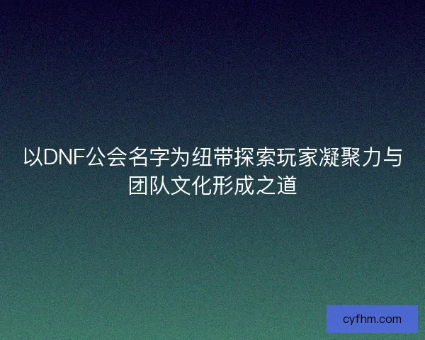 以DNF公会名字为纽带探索玩家凝聚力与团队文化形成之道 以DNF公会名字为纽带探索玩家凝聚力与团队文化形成之道