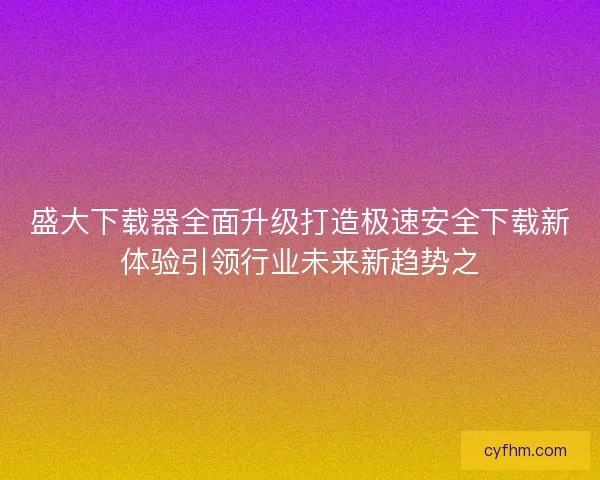 盛大下载器全面升级打造极速安全下载新体验引领行业未来新趋势之