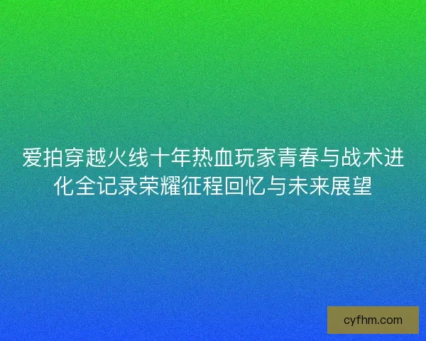 爱拍穿越火线十年热血玩家青春与战术进化全记录荣耀征程回忆与未来展望 爱拍穿越火线十年热血玩家青春与战术进化全记录荣耀征程回忆与未来展望
