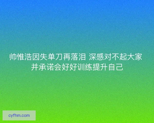 帅惟浩因失单刀再落泪 深感对不起大家 并承诺会好好训练提升自己 帅惟浩因失单刀再落泪 深感对不起大家 并承诺会好好训练提升自己