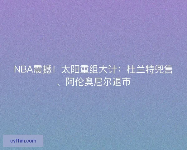 NBA震撼！太阳重组大计：杜兰特兜售、阿伦奥尼尔退市