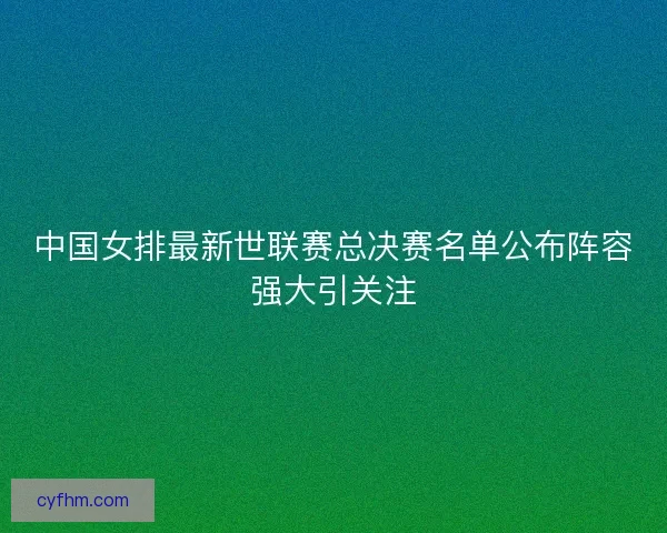 中国女排最新世联赛总决赛名单公布阵容强大引关注 中国女排最新世联赛总决赛名单公布阵容强大引关注