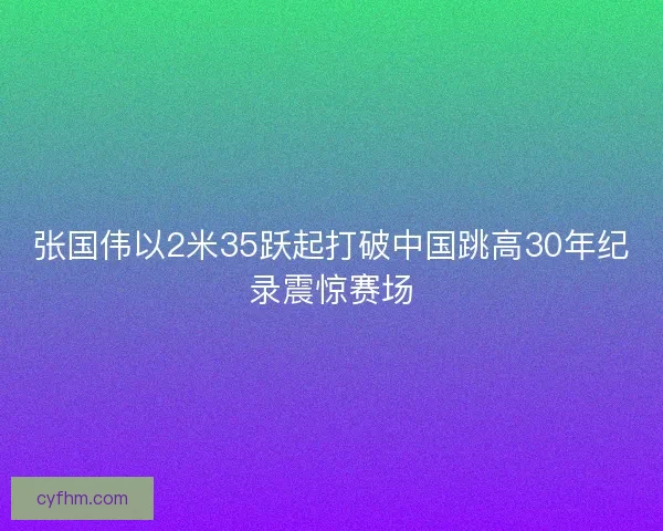 张国伟以2米35跃起打破中国跳高30年纪录震惊赛场