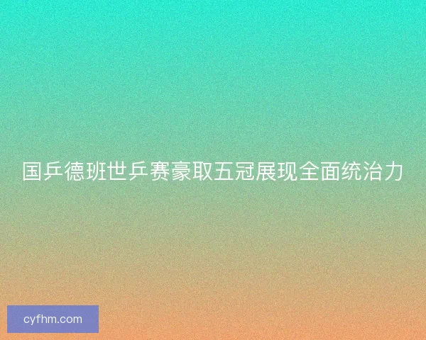 国乒德班世乒赛豪取五冠展现全面统治力 国乒德班世乒赛豪取五冠展现全面统治力