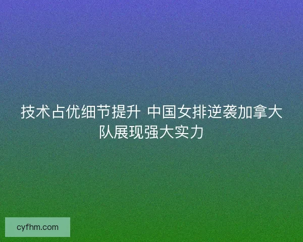 技术占优细节提升 中国女排逆袭加拿大队展现强大实力