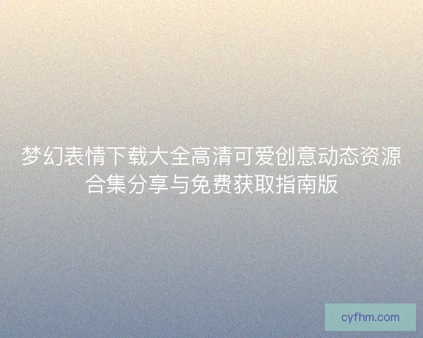 梦幻表情下载大全高清可爱创意动态资源合集分享与免费获取指南版