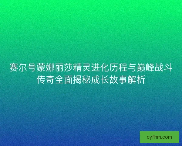 赛尔号蒙娜丽莎精灵进化历程与巅峰战斗传奇全面揭秘成长故事解析