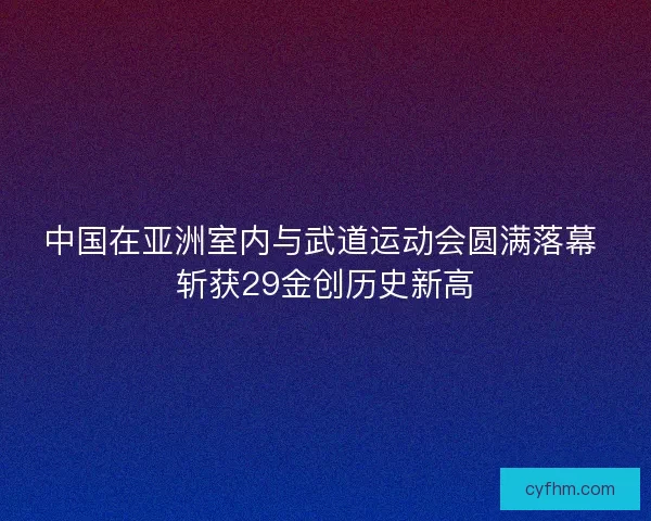 中国在亚洲室内与武道运动会圆满落幕 斩获29金创历史新高