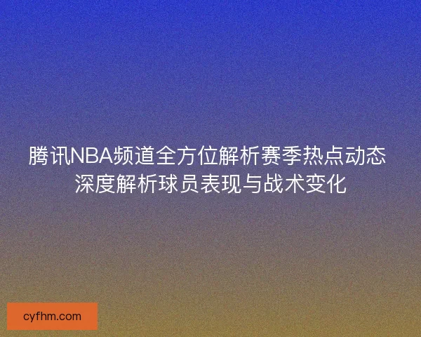 腾讯NBA频道全方位解析赛季热点动态 深度解析球员表现与战术变化