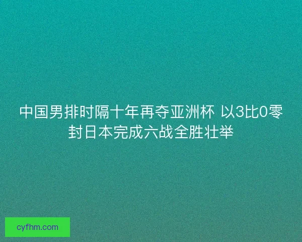 中国男排时隔十年再夺亚洲杯 以3比0零封日本完成六战全胜壮举 中国男排时隔十年再夺亚洲杯 以3比0零封日本完成六战全胜壮举
