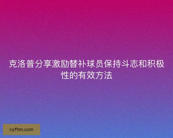 克洛普分享激励替补球员保持斗志和积极性的有效方法 克洛普分享激励替补球员保持斗志和积极性的有效方法