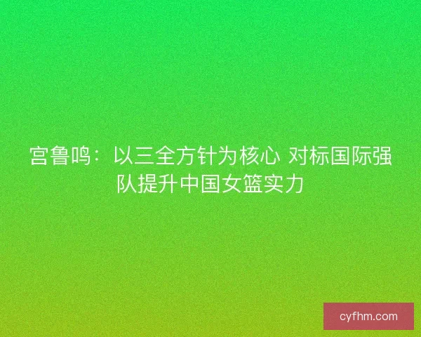 宫鲁鸣:以三全方针为核心 对标国际强队提升中国女篮实力 宫鲁鸣:以三全方针为核心 对标国际强队提升中国女篮实力