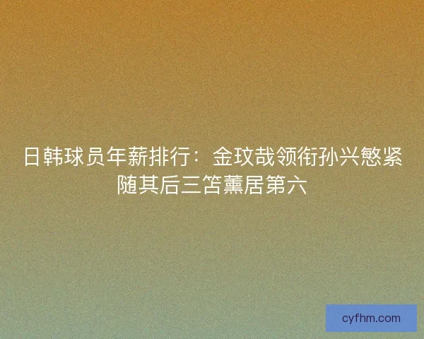 日韩球员年薪排行:金玟哉领衔孙兴慜紧随其后三笘薰居第六 日韩球员年薪排行:金玟哉领衔孙兴慜紧随其后三笘薰居第六