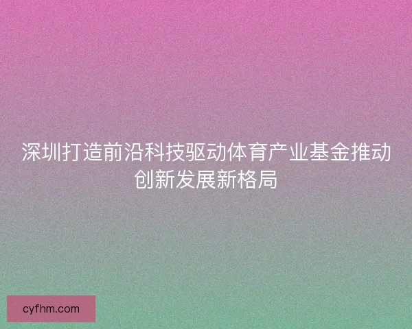 深圳打造前沿科技驱动体育产业基金推动创新发展新格局 深圳打造前沿科技驱动体育产业基金推动创新发展新格局