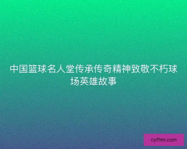 中国篮球名人堂传承传奇精神致敬不朽球场英雄故事 中国篮球名人堂传承传奇精神致敬不朽球场英雄故事