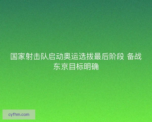 国家射击队启动奥运选拔最后阶段 备战东京目标明确 国家射击队启动奥运选拔最后阶段 备战东京目标明确