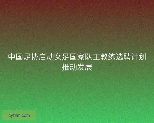 中国足协启动女足国家队主教练选聘计划推动发展