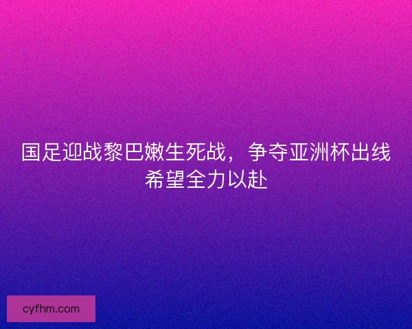 国足迎战黎巴嫩生死战，争夺亚洲杯出线希望全力以赴