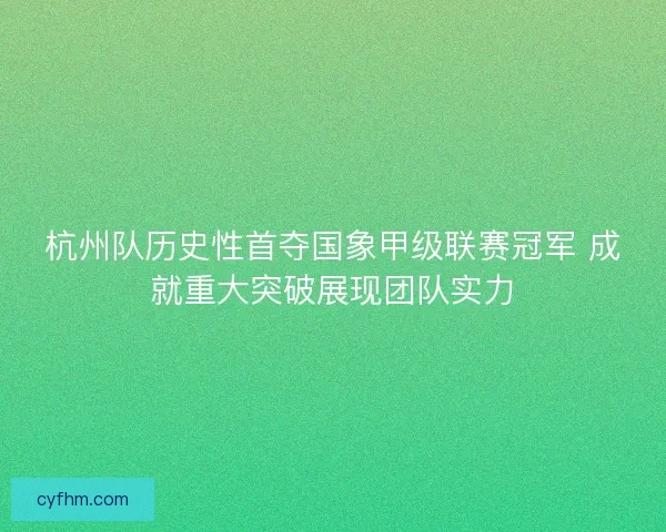 杭州队历史性首夺国象甲级联赛冠军 成就重大突破展现团队实力