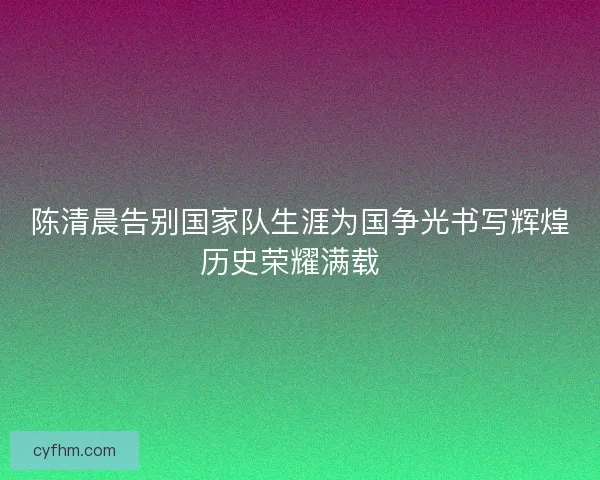陈清晨告别国家队生涯为国争光书写辉煌历史荣耀满载  