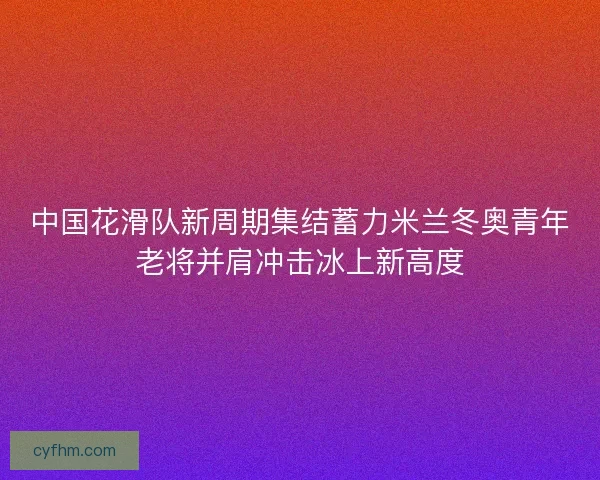 中国花滑队新周期集结蓄力米兰冬奥青年老将并肩冲击冰上新高度 中国花滑队新周期集结蓄力米兰冬奥青年老将并肩冲击冰上新高度