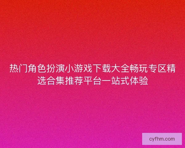 热门角色扮演小游戏下载大全畅玩专区精选合集推荐平台一站式体验
