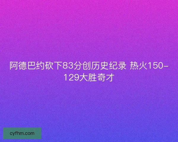 阿德巴约砍下83分创历史纪录 热火150-129大胜奇才