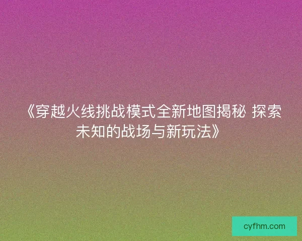 《穿越火线挑战模式全新地图揭秘 探索未知的战场与新玩法》