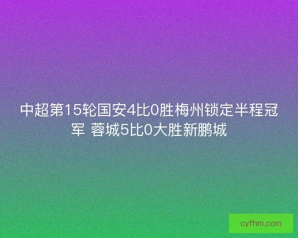 中超第15轮国安4比0胜梅州锁定半程冠军 蓉城5比0大胜新鹏城 中超第15轮国安4比0胜梅州锁定半程冠军 蓉城5比0大胜新鹏城